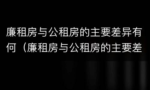 廉租房与公租房的主要差异有何（廉租房与公租房的主要差异有何不同）