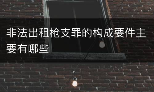 非法出租枪支罪的构成要件主要有哪些