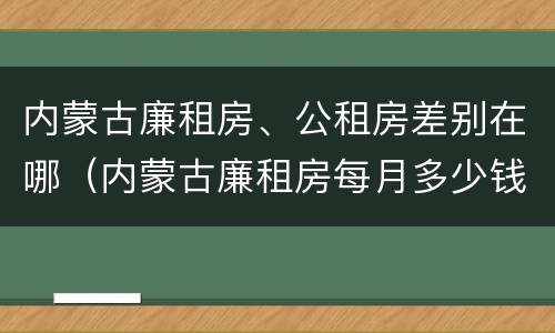 内蒙古廉租房、公租房差别在哪（内蒙古廉租房每月多少钱）