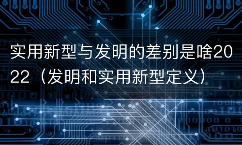 实用新型与发明的差别是啥2022（发明和实用新型定义）