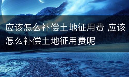 应该怎么补偿土地征用费 应该怎么补偿土地征用费呢