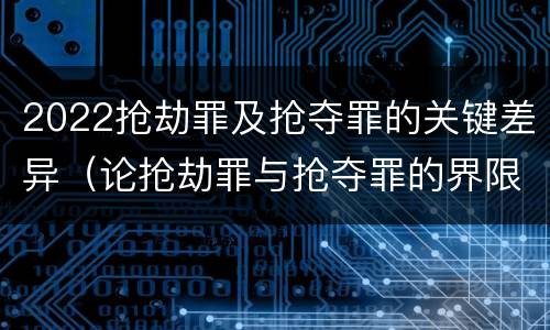 2022抢劫罪及抢夺罪的关键差异（论抢劫罪与抢夺罪的界限）