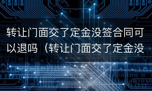 转让门面交了定金没签合同可以退吗（转让门面交了定金没签合同可以退吗合法吗）