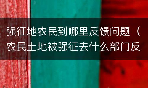 强征地农民到哪里反馈问题（农民土地被强征去什么部门反应）