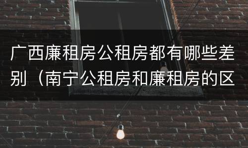 广西廉租房公租房都有哪些差别（南宁公租房和廉租房的区别）