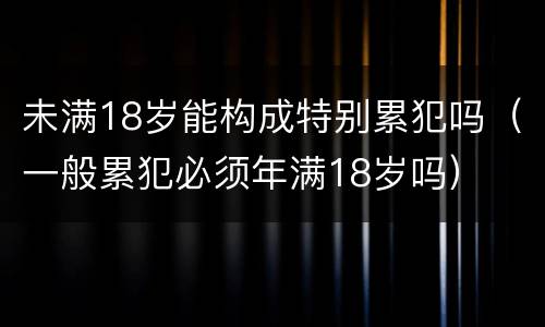 未满18岁能构成特别累犯吗（一般累犯必须年满18岁吗）