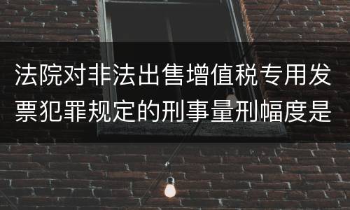 法院对非法出售增值税专用发票犯罪规定的刑事量刑幅度是什么