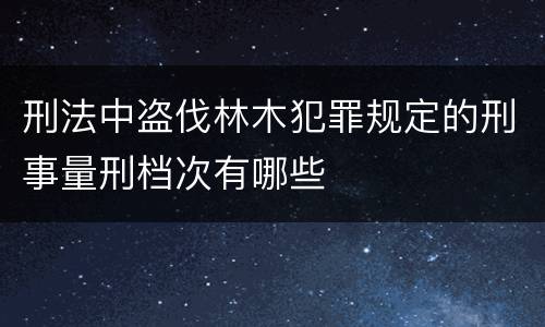 刑法中盗伐林木犯罪规定的刑事量刑档次有哪些