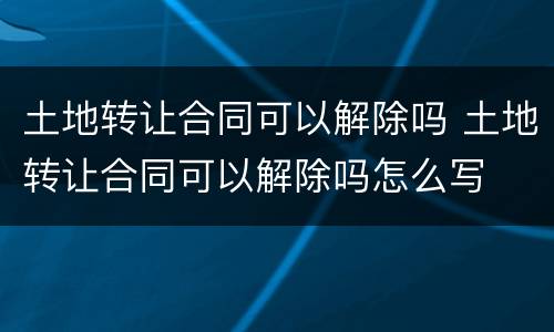 土地转让合同可以解除吗 土地转让合同可以解除吗怎么写