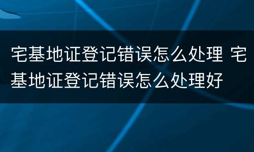 宅基地证登记错误怎么处理 宅基地证登记错误怎么处理好
