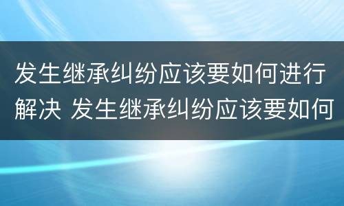 发生继承纠纷应该要如何进行解决 发生继承纠纷应该要如何进行解决呢