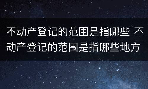 不动产登记的范围是指哪些 不动产登记的范围是指哪些地方