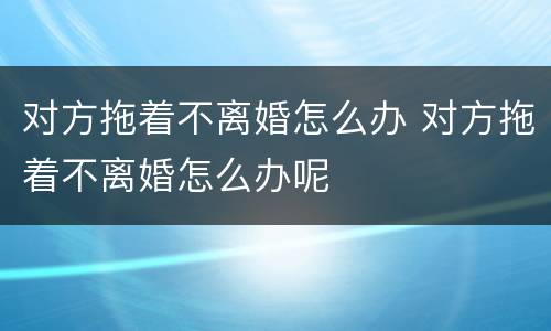 对方拖着不离婚怎么办 对方拖着不离婚怎么办呢