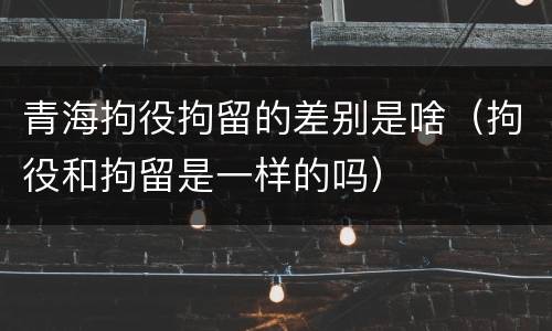 青海拘役拘留的差别是啥（拘役和拘留是一样的吗）