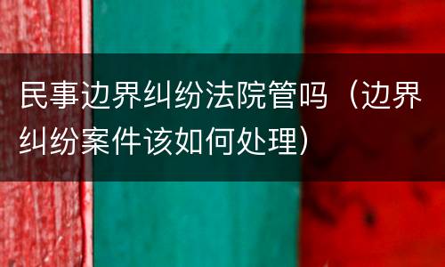 民事边界纠纷法院管吗（边界纠纷案件该如何处理）