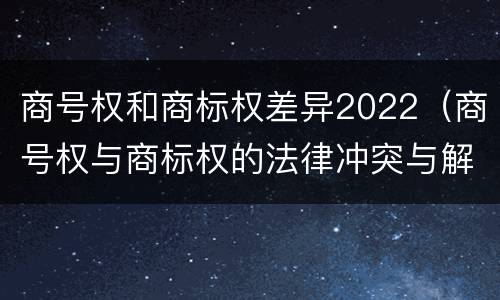 商号权和商标权差异2022（商号权与商标权的法律冲突与解决）