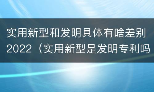 实用新型和发明具体有啥差别2022（实用新型是发明专利吗）