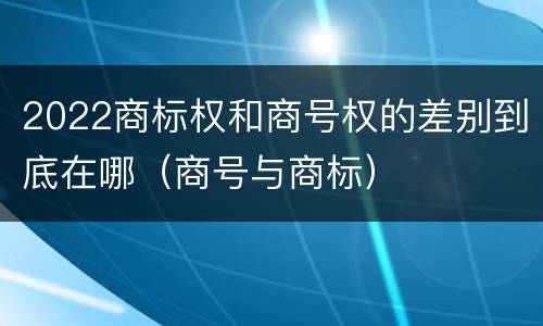 2022商标权和商号权的差别到底在哪（商号与商标）
