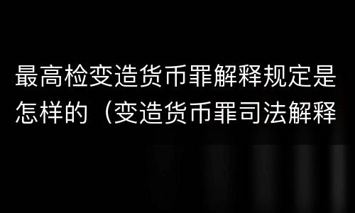 最高检变造货币罪解释规定是怎样的（变造货币罪司法解释）