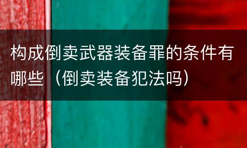 构成倒卖武器装备罪的条件有哪些（倒卖装备犯法吗）