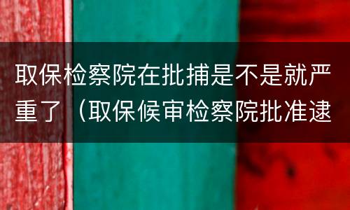 取保检察院在批捕是不是就严重了（取保候审检察院批准逮捕后有几种结果）
