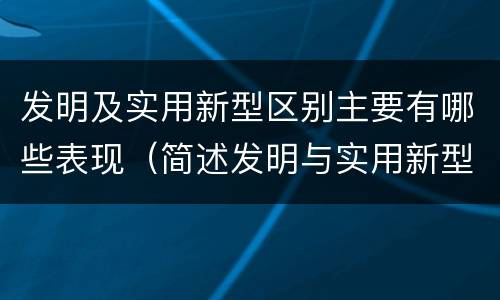 发明及实用新型区别主要有哪些表现（简述发明与实用新型的区别）
