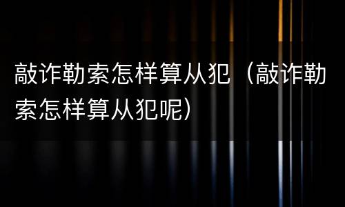敲诈勒索怎样算从犯（敲诈勒索怎样算从犯呢）