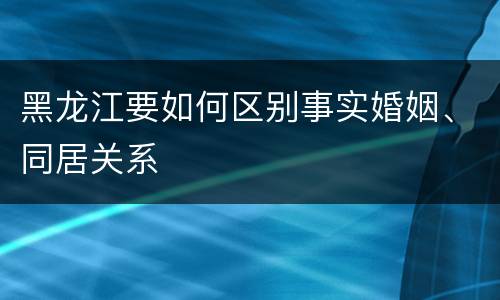 黑龙江要如何区别事实婚姻、同居关系