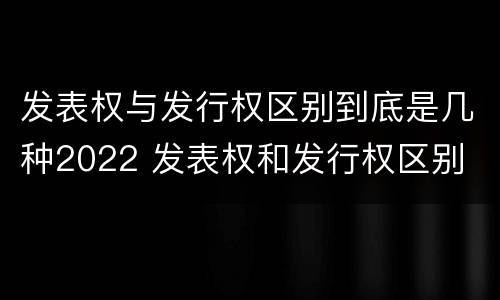 发表权与发行权区别到底是几种2022 发表权和发行权区别
