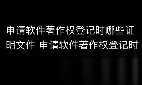 申请软件著作权登记时哪些证明文件 申请软件著作权登记时哪些证明文件是否正确