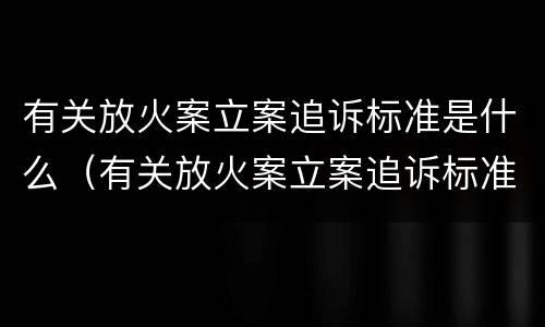有关放火案立案追诉标准是什么（有关放火案立案追诉标准是什么规定）