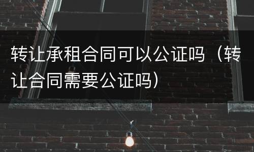 转让承租合同可以公证吗（转让合同需要公证吗）