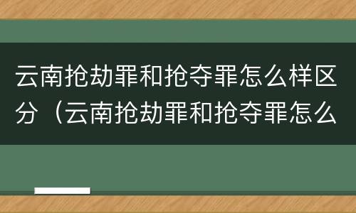 云南抢劫罪和抢夺罪怎么样区分（云南抢劫罪和抢夺罪怎么样区分判刑）