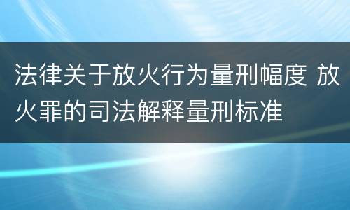 法律关于放火行为量刑幅度 放火罪的司法解释量刑标准
