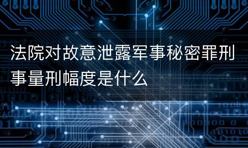法院对故意泄露军事秘密罪刑事量刑幅度是什么