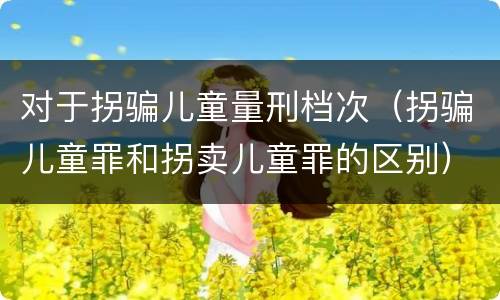 对于拐骗儿童量刑档次（拐骗儿童罪和拐卖儿童罪的区别）