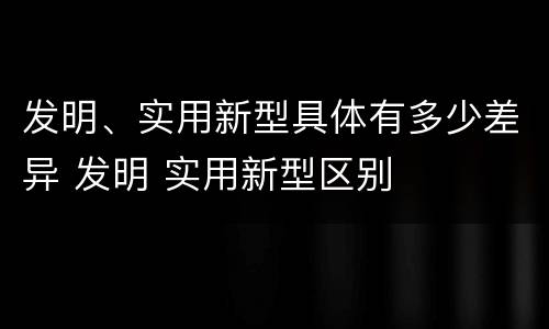 发明、实用新型具体有多少差异 发明 实用新型区别