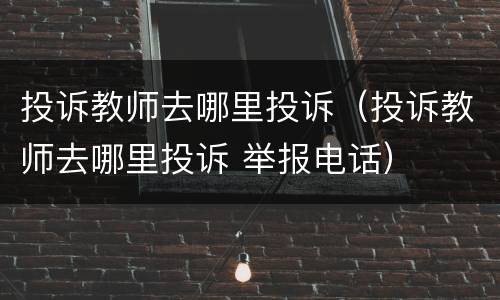 投诉教师去哪里投诉（投诉教师去哪里投诉 举报电话）