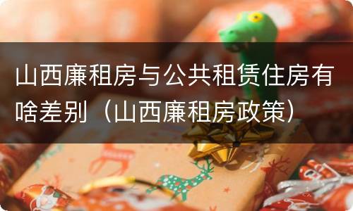 山西廉租房与公共租赁住房有啥差别（山西廉租房政策）