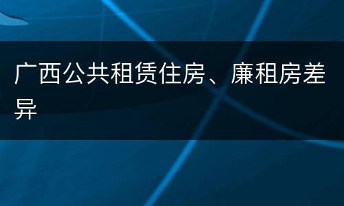 广西公共租赁住房、廉租房差异