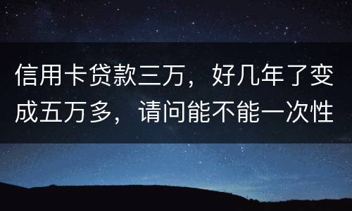 信用卡贷款三万，好几年了变成五万多，请问能不能一次性只还本金