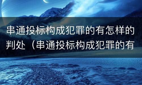 串通投标构成犯罪的有怎样的判处（串通投标构成犯罪的有怎样的判处规定）