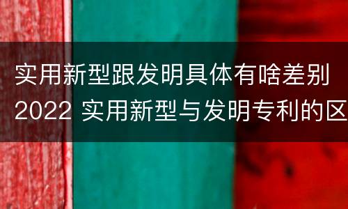 实用新型跟发明具体有啥差别2022 实用新型与发明专利的区别有哪些