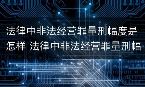 法律中非法经营罪量刑幅度是怎样 法律中非法经营罪量刑幅度是怎样计算的