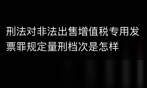 刑法对非法出售增值税专用发票罪规定量刑档次是怎样