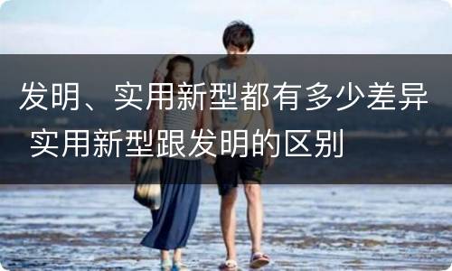 发明、实用新型都有多少差异 实用新型跟发明的区别