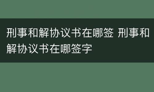 刑事和解协议书在哪签 刑事和解协议书在哪签字