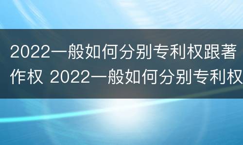 2022一般如何分别专利权跟著作权 2022一般如何分别专利权跟著作权的区别