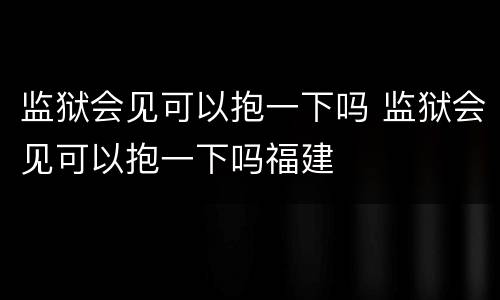 监狱会见可以抱一下吗 监狱会见可以抱一下吗福建
