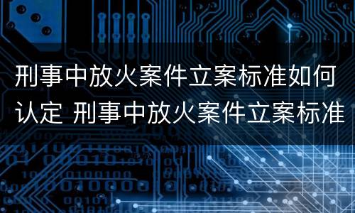 刑事中放火案件立案标准如何认定 刑事中放火案件立案标准如何认定的